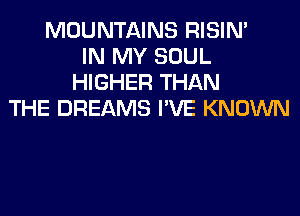 MOUNTAINS RISIM
IN MY SOUL
HIGHER THAN
THE DREAMS I'VE KNOWN