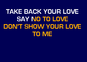 TAKE BACK YOUR LOVE
SAY NO TO LOVE
DON'T SHOW YOUR LOVE
TO ME