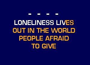 LONELINESS LIVES
OUT IN THE WORLD
PEOPLE AFRAID
TO GIVE