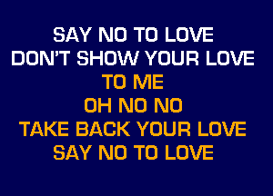 SAY NO TO LOVE
DON'T SHOW YOUR LOVE
TO ME
OH N0 N0
TAKE BACK YOUR LOVE
SAY NO TO LOVE