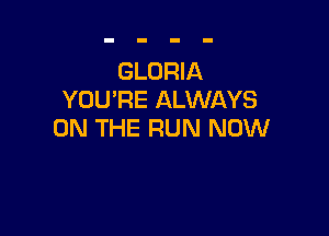 GLORIA
YOU'RE ALWAYS

ON THE RUN NOW