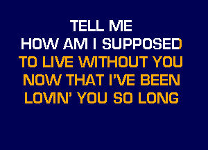 TELL ME
HOW AM I SUPPOSED
TO LIVE WITHOUT YOU
NOW THAT I'VE BEEN
LOVIN' YOU SO LONG