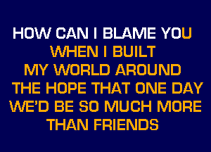 HOW CAN I BLAME YOU
WHEN I BUILT
MY WORLD AROUND
THE HOPE THAT ONE DAY
WE'D BE SO MUCH MORE
THAN FRIENDS