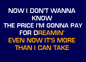 NOW I DON'T WANNA

KNOW
THE PRICE I'M GONNA PAY

FOR DREAMIN'
EVEN NOW ITS MORE
THAN I CAN TAKE