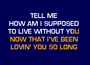 TELL ME
HOW AM I SUPPOSED
TO LIVE WITHOUT YOU
NOW THAT I'VE BEEN
LOVIN' YOU SO LONG