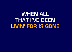 WHEN ALL
THAT I'VE BEEN

LIVIN' FOR IS GONE