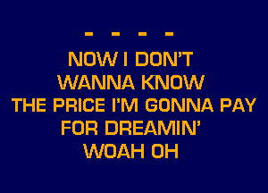 NOW I DON'T
WANNA KNOW

THE PRICE I'M GONNA PAY
FOR DREAMIM
WOAH 0H