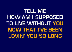 TELL ME
HOW AM I SUPPOSED
TO LIVE WITHOUT YOU
NOW THAT I'VE BEEN
LOVIN' YOU SO LONG