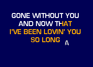 GONE WITHOUT YOU
AND NOW THAT
I'VE BEEN LOVIM YOU

SO LONG A