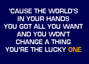 'CAUSE THE WORLD'S
IN YOUR HANDS
YOU GOT ALL YOU WANT
AND YOU WON'T
CHANGE A THING
YOU'RE THE LUCKY ONE