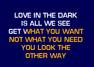 LOVE IN THE DARK
IS ALL WE SEE
GET WHAT YOU WANT
NOT WHAT YOU NEED
YOU LOOK THE
OTHER WAY