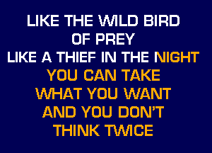 LIKE THE WILD BIRD

0F PREV
LIKE A THIEF IN THE NIGHT

YOU CAN TAKE
WHAT YOU WANT
AND YOU DON'T
THINK TWICE