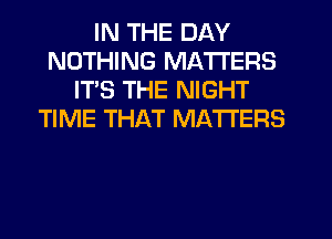 IN THE DAY
NOTHING MATTERS
ITS THE NIGHT
TIME THAT MATTERS