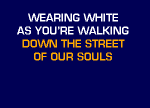 WEARING WHITE
AS YOURE WALKING
DOWN THE STREET
OF OUR SOULS
