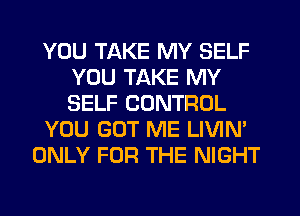 YOU TAKE MY SELF
YOU TAKE MY
SELF CONTROL

YOU GOT ME LIVIN'

ONLY FOR THE NIGHT