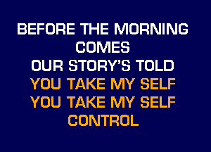 BEFORE THE MORNING
COMES
OUR STORY'S TOLD
YOU TAKE MY SELF
YOU TAKE MY SELF
CONTROL