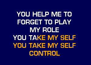 YOU HELP ME TO
FORGET TO PLAY
MY ROLE
YOU TAKE MY SELF
YOU TAKE MY SELF
CONTROL