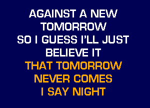 AGAINST A NEW
TOMORROW
SO I GUESS PLL JUST
BELIEVE IT
THAT TOMORROW
NEVER COMES
I SAY NIGHT