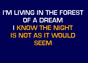 I'M LIVING IN THE FOREST
OF A DREAM
I KNOW THE NIGHT
IS NOT AS IT WOULD
SEEM