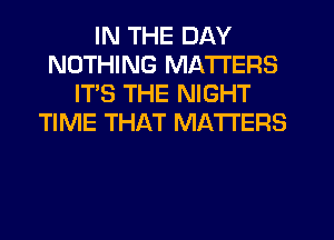 IN THE DAY
NOTHING MATTERS
ITS THE NIGHT
TIME THAT MATTERS