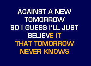 AGAINST A NEW
TOMORROW
SO I GUESS PLL JUST
BELIEVE IT
THAT TOMORROW
NEVER KNOWS