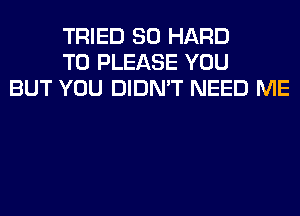 TRIED SO HARD
TO PLEASE YOU
BUT YOU DIDN'T NEED ME