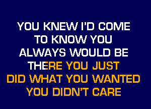 YOU KNEW I'D COME
TO KNOW YOU
ALWAYS WOULD BE
THERE YOU JUST
DID WHAT YOU WANTED
YOU DIDN'T CARE