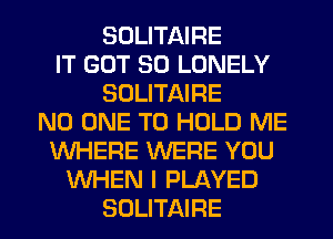 SULITAIRE
IT GOT SO LONELY
SOLITAIRE
NO ONE TO HOLD ME
WHERE WERE YOU
WHEN I PLAYED
SOLITAIRE