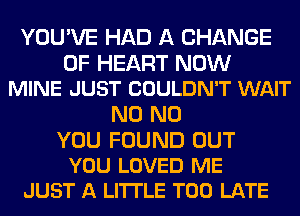 YOU'VE HAD A CHANGE

OF HEART NOW
MINE JUST COULDN'T WAIT

N0 N0

YOU FOUND OUT
YOU LOVED ME
JUST A LITTLE TOO LATE