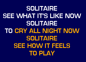 SOLITAIRE
SEE WHAT ITS LIKE NOW
SOLITAIRE
T0 CRY ALL NIGHT NOW
SOLITAIRE
SEE HOW IT FEELS
TO PLAY