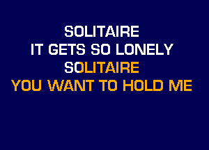 SOLITAIRE
IT GETS SO LONELY
SOLITAIRE
YOU WANT TO HOLD ME