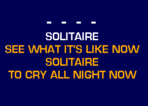 SOLITAIRE

SEE WHAT ITS LIKE NOW
SOLITAIRE

T0 CRY ALL NIGHT NOW