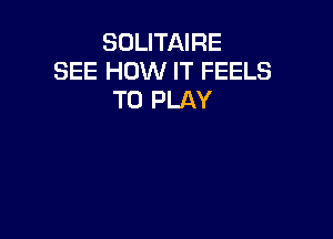 SOLITAIRE
SEE HOW IT FEELS
TO PLAY