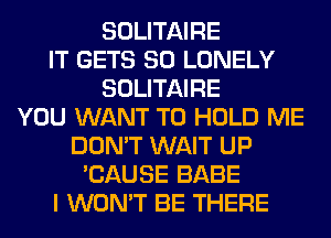 SOLITAIRE
IT GETS SO LONELY
SOLITAIRE
YOU WANT TO HOLD ME
DON'T WAIT UP
'CAUSE BABE
I WON'T BE THERE