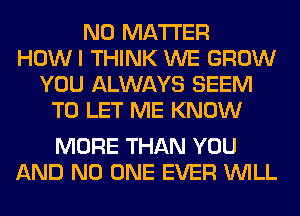 NO MATTER
HOWI THINK WE GROW
YOU ALWAYS SEEM
TO LET ME KNOW

MORE THAN YOU
AND NO ONE EVER WILL