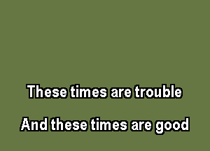 These times are trouble

And these times are good
