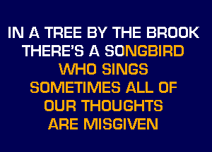 IN A TREE BY THE BROOK
THERE'S A SONGBIRD
WHO SINGS
SOMETIMES ALL OF
OUR THOUGHTS
ARE MISGIVEN