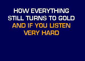 HOW EVERYTHING
STILL TURNS TO GOLD
AND IF YOU LISTEN
VERY HARD