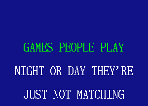 GAMES PEOPLE PLAY
NIGHT 0R DAY THEWRE
JUST NOT MATCHING