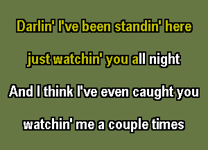 Darlin' I've been standin' here
just watchin' you all night
And I think I've even caught you

watchin' me a couple times