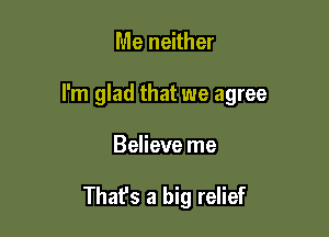 Me neither

I'm glad that we agree

Believe me

Thafs a big relief