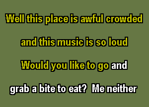 Well this place is awful crowded
and this music is so loud
Would you like to go and

grab a bite to eat? Me neither
