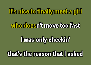 It's nice to finally meet a girl
who doesn't move too fast
I was only checkin'

that's the reason that I asked