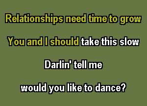 Relationships need time to grow

You and I should take this slow
Darlin' tell me

would you like to dance?