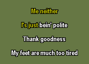 Me neither

I's just bein' polite

Thank goodness

My feet are much too tired