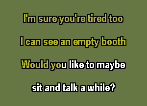 I'm sure you're tired too

I can see an empty booth

Would you like to maybe

sit and talk a while?