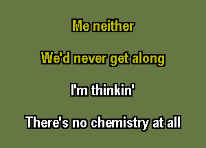 Me neither

We'd never get along

I'm thinkin'

There's no chemistry at all