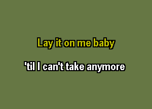 Lay it on me baby

'til I can't take anymore