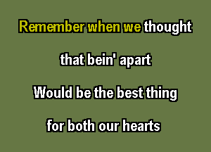 Remember when we thought

that bein' apart

Would be the best thing

for both our hearts