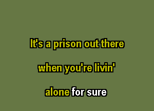 It's a prison out there

when you're livin'

alone for sure